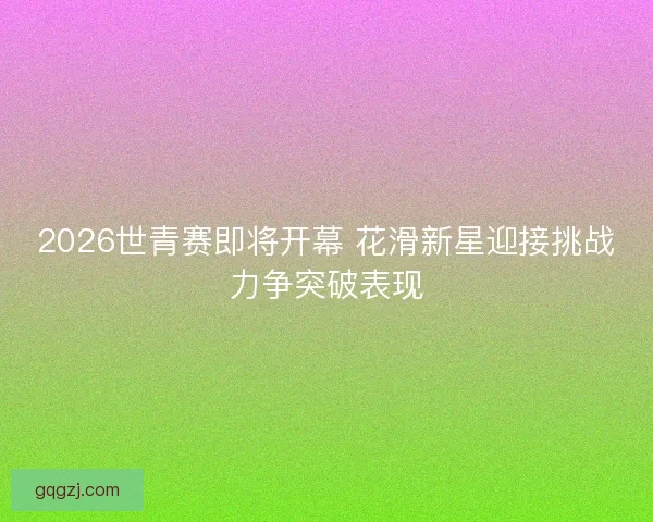 2026世青赛即将开幕 花滑新星迎接挑战力争突破表现