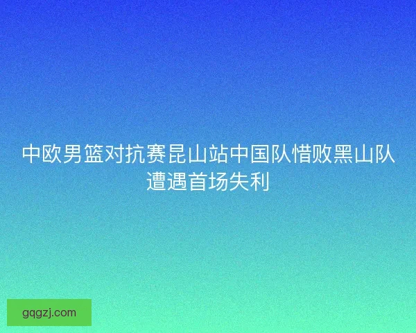 中欧男篮对抗赛昆山站中国队惜败黑山队遭遇首场失利