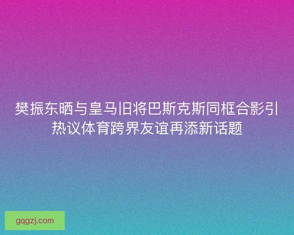 樊振东晒与皇马旧将巴斯克斯同框合影引热议体育跨界友谊再添新话题