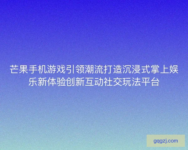 芒果手机游戏引领潮流打造沉浸式掌上娱乐新体验创新互动社交玩法平台