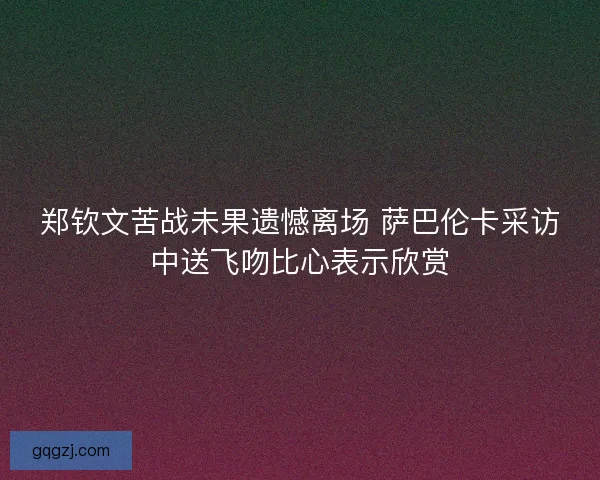 郑钦文苦战未果遗憾离场 萨巴伦卡采访中送飞吻比心表示欣赏