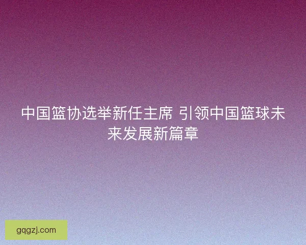 中国篮协选举新任主席 引领中国篮球未来发展新篇章