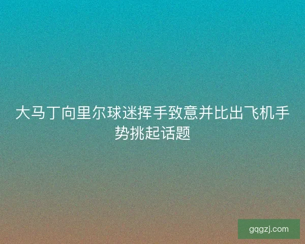 大马丁向里尔球迷挥手致意并比出飞机手势挑起话题